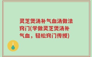 灵芝煲汤补气血汤做法窍门(学做灵芝煲汤补气血，轻松窍门传授)