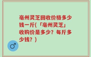 亳州灵芝回收价格多少钱一斤(「亳州灵芝」收购价是多少？每斤多少钱？)
