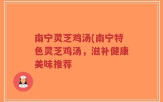 南宁灵芝鸡汤(南宁特色灵芝鸡汤，滋补健康美味推荐