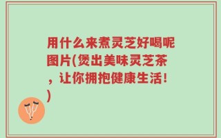 用什么来煮灵芝好喝呢图片(煲出美味灵芝茶，让你拥抱健康生活！)