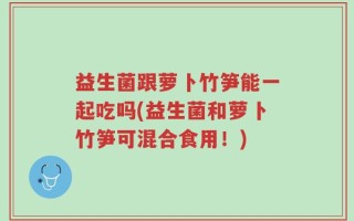 益生菌跟萝卜竹笋能一起吃吗(益生菌和萝卜竹笋可混合食用！)