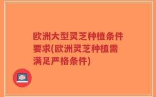 欧洲大型灵芝种植条件要求(欧洲灵芝种植需满足严格条件)