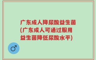 广东成人降尿酸益生菌(广东成人可通过服用益生菌降低尿酸水平)