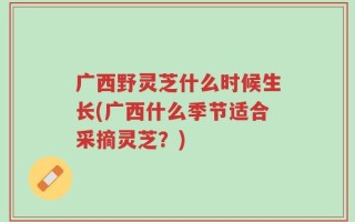 广西野灵芝什么时候生长(广西什么季节适合采摘灵芝？)