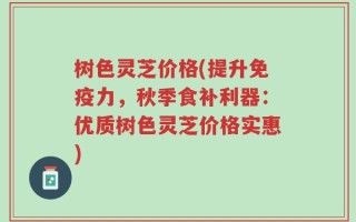 树色灵芝价格(提升免疫力，秋季食补利器：优质树色灵芝价格实惠)