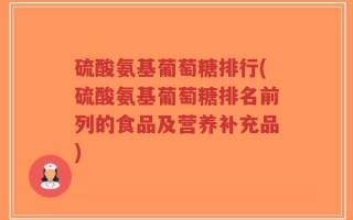 硫酸氨基葡萄糖排行(硫酸氨基葡萄糖排名前列的食品及营养补充品)