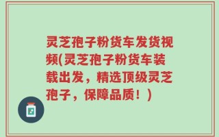 灵芝孢子粉货车发货视频(灵芝孢子粉货车装载出发，精选顶级灵芝孢子，保障品质！)
