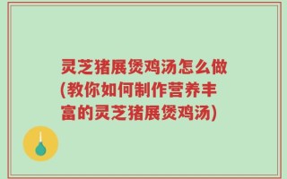 灵芝猪展煲鸡汤怎么做(教你如何制作营养丰富的灵芝猪展煲鸡汤)