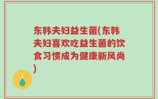 东韩夫妇益生菌(东韩夫妇喜欢吃益生菌的饮食习惯成为健康新风尚)