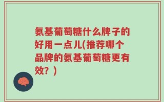 氨基葡萄糖什么牌子的好用一点儿(推荐哪个品牌的氨基葡萄糖更有效？)