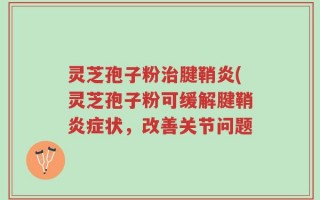 灵芝孢子粉治腱鞘炎(灵芝孢子粉可缓解腱鞘炎症状，改善关节问题