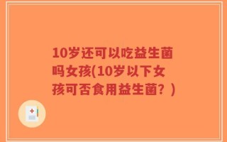 10岁还可以吃益生菌吗女孩(10岁以下女孩可否食用益生菌？)