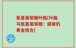 氨基葡萄糖叶酸(叶酸与氨基葡萄糖：健康的黄金组合)