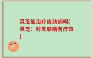 灵芝能治疗皮肤病吗(灵芝：对皮肤病有疗效)