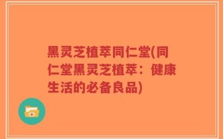 黑灵芝植萃同仁堂(同仁堂黑灵芝植萃：健康生活的必备良品)