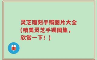 灵芝雕刻手镯图片大全(精美灵芝手镯图集，欣赏一下！)