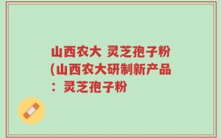 山西农大 灵芝孢子粉(山西农大研制新产品：灵芝孢子粉