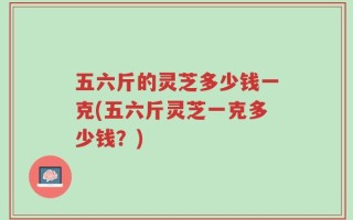 五六斤的灵芝多少钱一克(五六斤灵芝一克多少钱？)