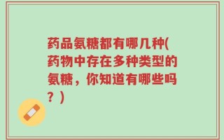 药品氨糖都有哪几种(药物中存在多种类型的氨糖，你知道有哪些吗？)