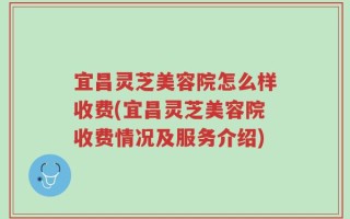 宜昌灵芝美容院怎么样收费(宜昌灵芝美容院收费情况及服务介绍)