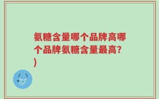 氨糖含量哪个品牌高哪个品牌氨糖含量最高？)