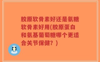 胶原软骨素好还是氨糖软骨素好用(胶原蛋白和氨基葡萄糖哪个更适合关节保健？)
