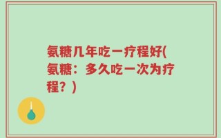 氨糖几年吃一疗程好(氨糖：多久吃一次为疗程？)