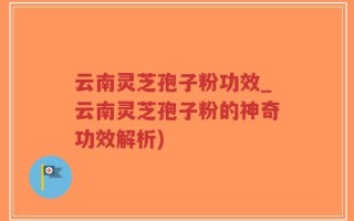 云南灵芝孢子粉功效_云南灵芝孢子粉的神奇功效解析)