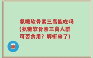 氨糖软骨素三高能吃吗(氨糖软骨素三高人群可否食用？解析来了)
