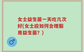 女士益生菌一天吃几次好(女士应如何合理服用益生菌？)