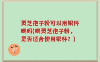 灵芝孢子粉可以用银杯喝吗(喝灵芝孢子粉，是否适合使用银杯？)