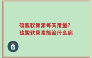 硫酸软骨素每天用量？硫酸软骨素能治什么病