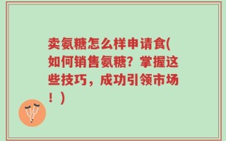 卖氨糖怎么样申请食(如何销售氨糖？掌握这些技巧，成功引领市场！)