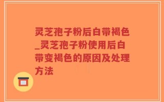灵芝孢子粉后白带褐色_灵芝孢子粉使用后白带变褐色的原因及处理方法