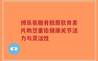 博乐氨糖骨胶原软骨素片助您重拾健康关节活力与灵活性