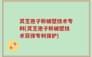 灵芝孢子粉破壁技术专利(灵芝孢子粉破壁技术获得专利保护)
