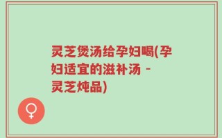灵芝煲汤给孕妇喝(孕妇适宜的滋补汤 - 灵芝炖品)