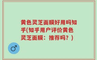 黄色灵芝面膜好用吗知乎(知乎用户评价黄色灵芝面膜：推荐吗？)