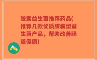 胶囊益生菌推荐药品(推荐几款优质胶囊型益生菌产品，帮助改善肠道健康)