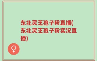 东北灵芝孢子粉直播(东北灵芝孢子粉实况直播)