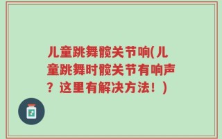 儿童跳舞髋关节响(儿童跳舞时髋关节有响声？这里有解决方法！)
