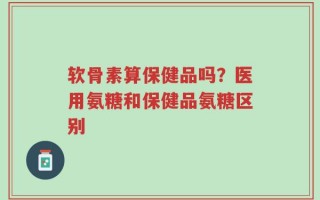 软骨素算保健品吗？医用氨糖和保健品氨糖区别