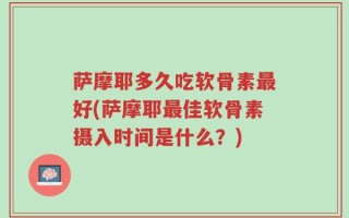 萨摩耶多久吃软骨素最好(萨摩耶最佳软骨素摄入时间是什么？)