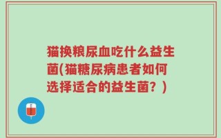 猫换粮尿血吃什么益生菌(猫糖尿病患者如何选择适合的益生菌？)