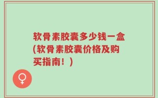 软骨素胶囊多少钱一盒(软骨素胶囊价格及购买指南！)