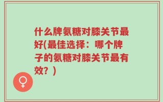 什么牌氨糖对膝关节最好(最佳选择：哪个牌子的氨糖对膝关节最有效？)