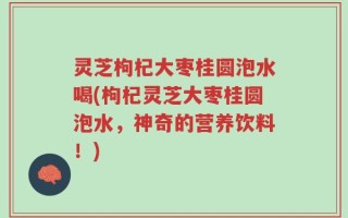 灵芝枸杞大枣桂圆泡水喝(枸杞灵芝大枣桂圆泡水，神奇的营养饮料！)