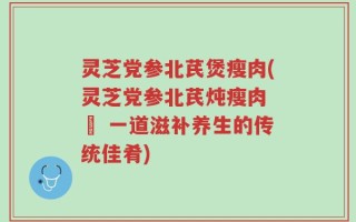 灵芝党参北芪煲瘦肉(灵芝党参北芪炖瘦肉 – 一道滋补养生的传统佳肴)