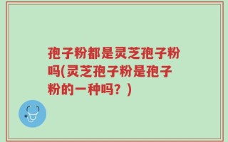 孢子粉都是灵芝孢子粉吗(灵芝孢子粉是孢子粉的一种吗？)