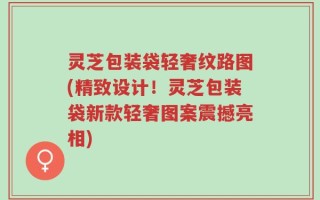 灵芝包装袋轻奢纹路图(精致设计！灵芝包装袋新款轻奢图案震撼亮相)